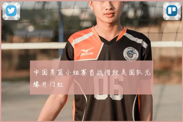 中国男篮小组赛首战惜败美国队无缘开门红