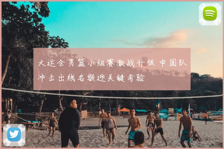 大运会男篮小组赛激战升级 中国队冲击出线名额迎关键考验
