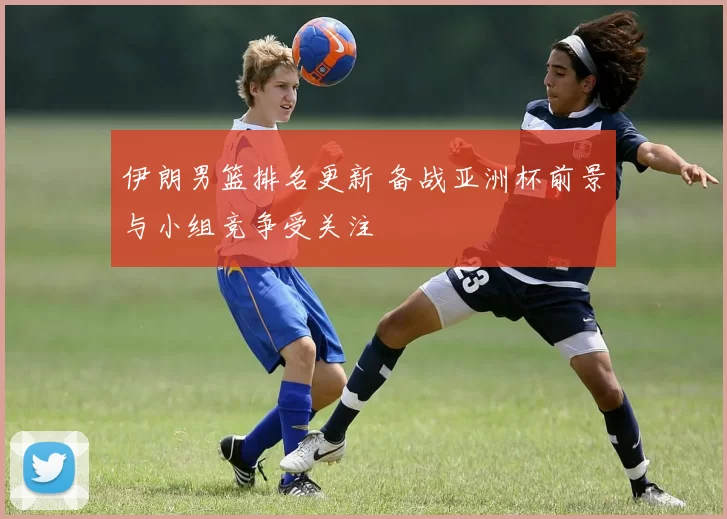 伊朗男篮排名更新 备战亚洲杯前景与小组竞争受关注