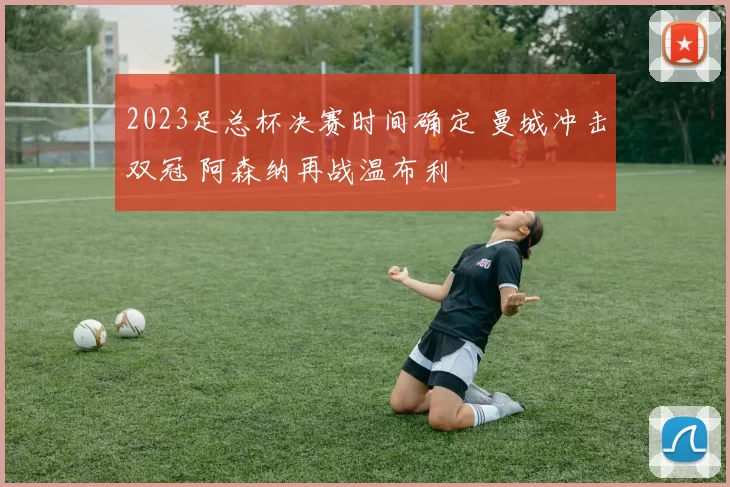 2023足总杯决赛时间确定 曼城冲击双冠 阿森纳再战温布利