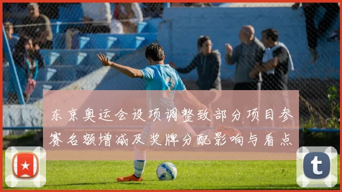 东京奥运会设项调整致部分项目参赛名额增减及奖牌分配影响与看点