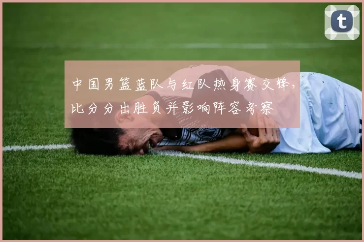 中国男篮蓝队与红队热身赛交锋,比分分出胜负并影响阵容考察