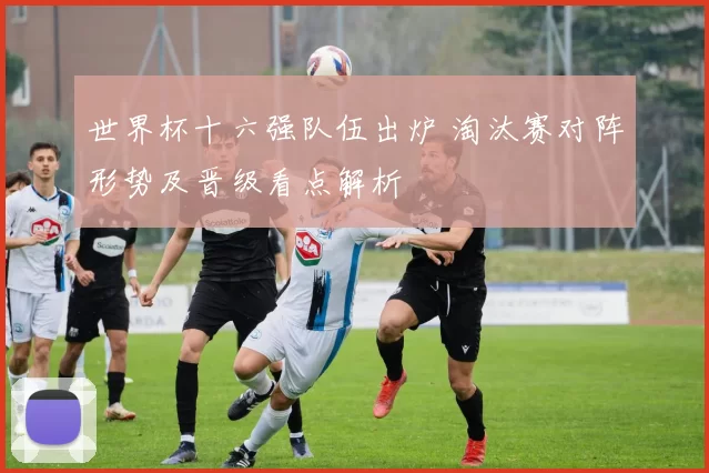 世界杯十六强队伍出炉 淘汰赛对阵形势及晋级看点解析