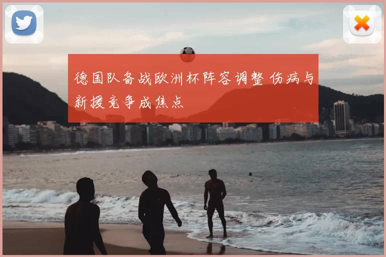 德国队备战欧洲杯阵容调整 伤病与新援竞争成焦点