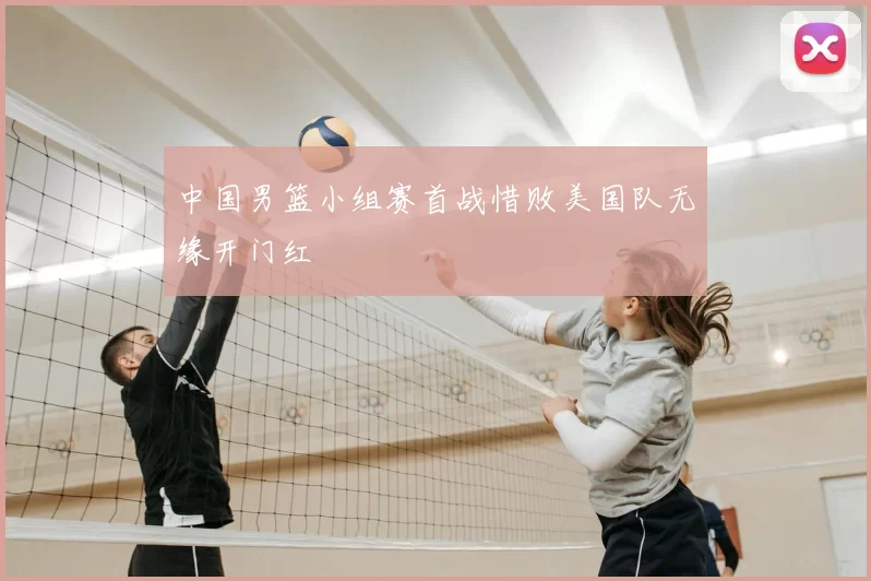 中国男篮小组赛首战惜败美国队无缘开门红