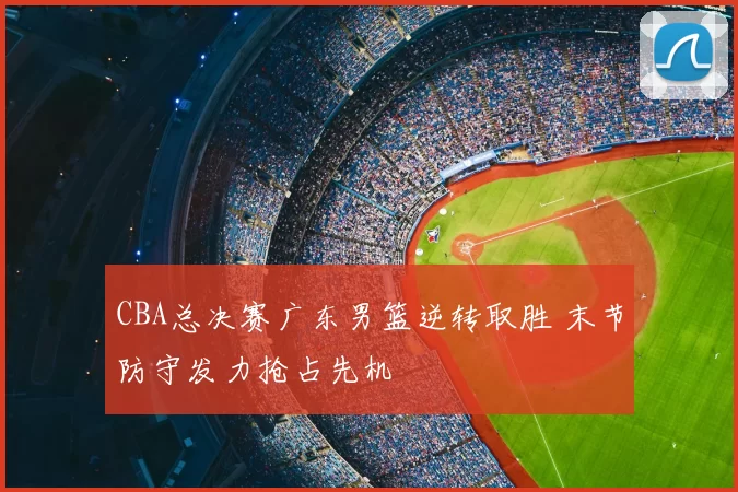 CBA总决赛广东男篮逆转取胜 末节防守发力抢占先机