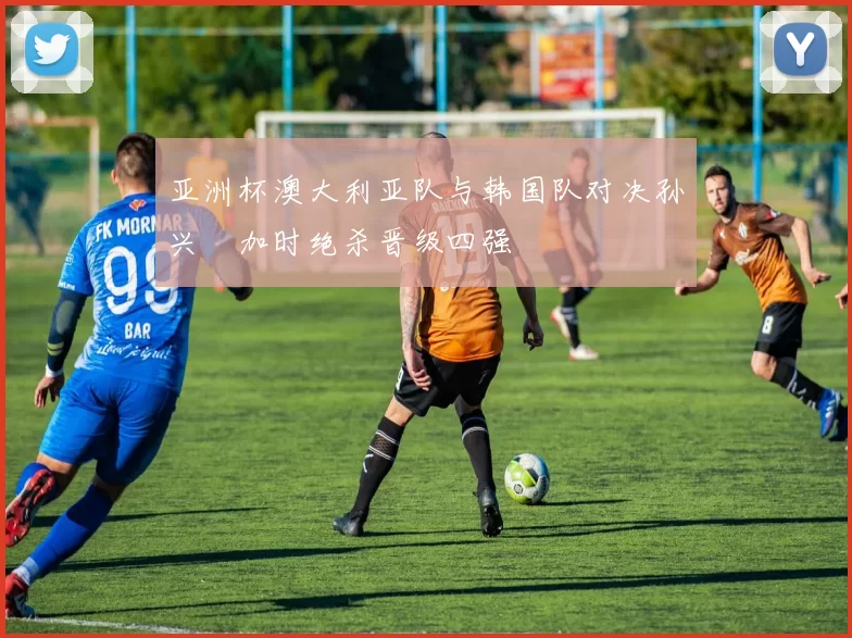 亚洲杯澳大利亚队与韩国队对决孙兴慜加时绝杀晋级四强