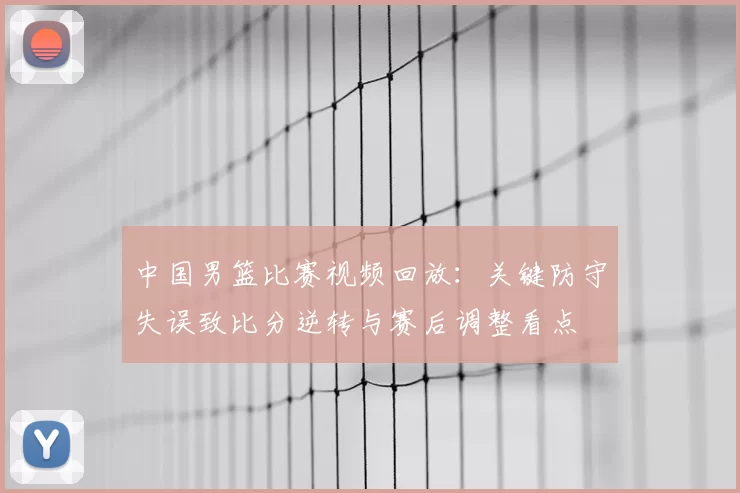 中国男篮比赛视频回放：关键防守失误致比分逆转与赛后调整看点