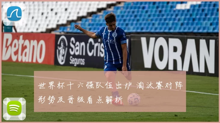 世界杯十六强队伍出炉 淘汰赛对阵形势及晋级看点解析