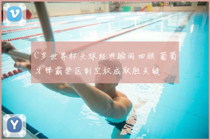 C罗世界杯头球经典瞬间回顾 葡萄牙锋霸禁区制空权成取胜关键