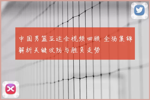 中国男篮亚运会视频回顾 全场集锦解析关键攻防与胜负走势