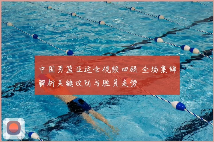 中国男篮亚运会视频回顾 全场集锦解析关键攻防与胜负走势