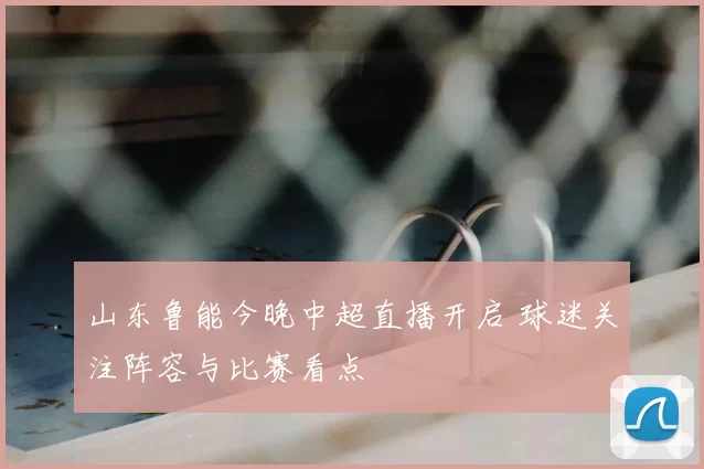 山东鲁能今晚中超直播开启 球迷关注阵容与比赛看点