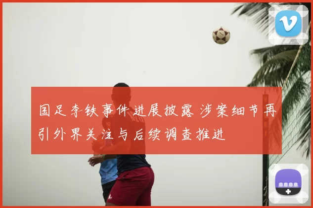 国足李铁事件进展披露 涉案细节再引外界关注与后续调查推进
