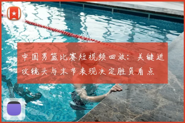 中国男篮比赛短视频回放：关键进攻镜头与末节表现决定胜负看点