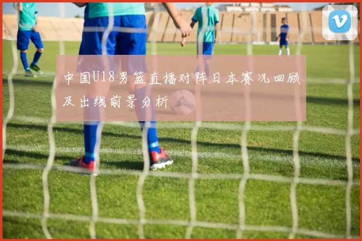 中国U18男篮直播对阵日本赛况回顾及出线前景分析