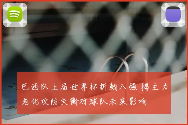 巴西队上届世界杯折戟八强 揭主力老化攻防失衡对球队未来影响