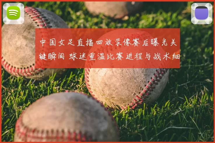 中国女足直播回放录像赛后曝光关键瞬间 球迷重温比赛进程与战术细节