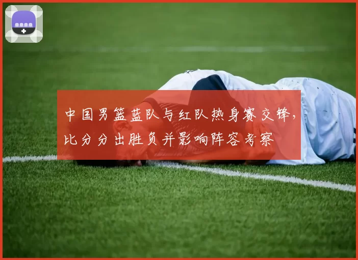 中国男篮蓝队与红队热身赛交锋,比分分出胜负并影响阵容考察