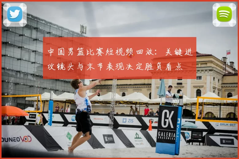 中国男篮比赛短视频回放：关键进攻镜头与末节表现决定胜负看点