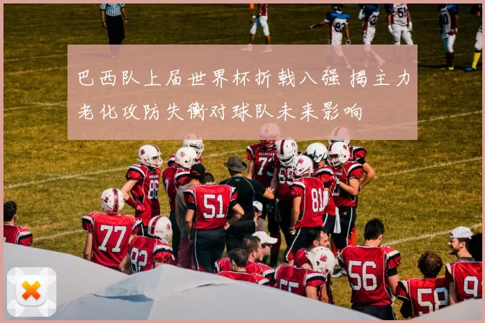 巴西队上届世界杯折戟八强 揭主力老化攻防失衡对球队未来影响