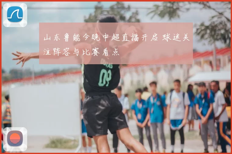山东鲁能今晚中超直播开启 球迷关注阵容与比赛看点