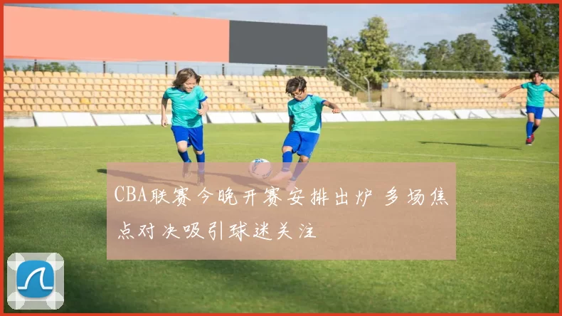 CBA联赛今晚开赛安排出炉 多场焦点对决吸引球迷关注