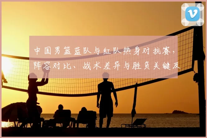 中国男篮蓝队与红队热身对抗赛，阵容对比、战术差异与胜负关键及备战影响