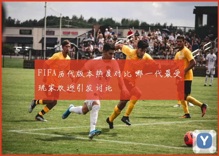 FIFA历代版本热度对比 哪一代最受玩家欢迎引发讨论