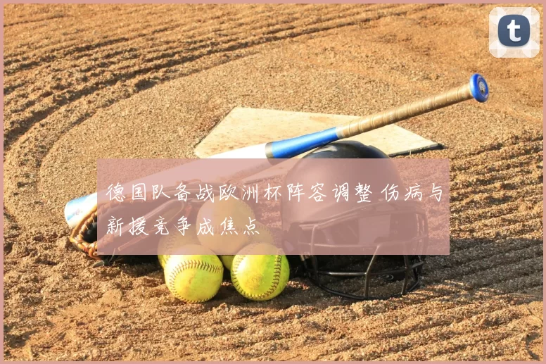 德国队备战欧洲杯阵容调整 伤病与新援竞争成焦点