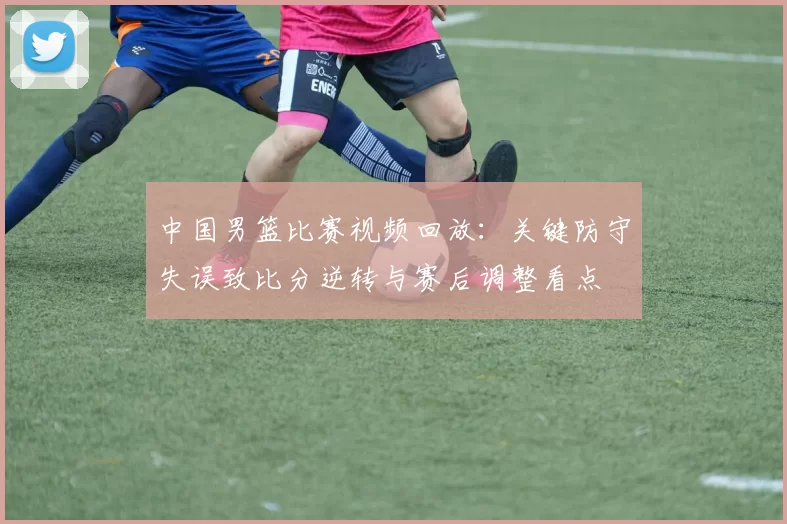 中国男篮比赛视频回放：关键防守失误致比分逆转与赛后调整看点