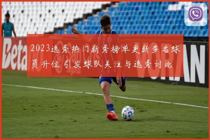 2023选秀热门新秀榜单更新多名球员升位 引发球队关注与选秀讨论