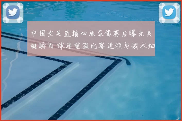 中国女足直播回放录像赛后曝光关键瞬间 球迷重温比赛进程与战术细节