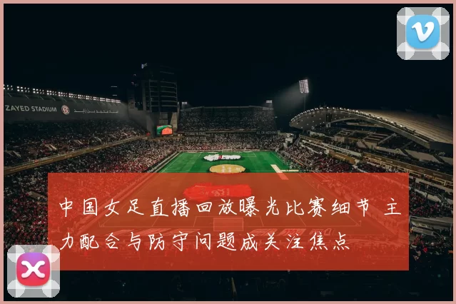 中国女足直播回放曝光比赛细节 主力配合与防守问题成关注焦点