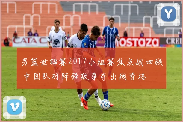 男篮世锦赛2017小组赛焦点战回顾 中国队对阵强敌争夺出线资格