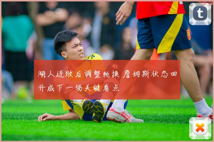 湖人连败后调整轮换 詹姆斯状态回升成下一场关键看点