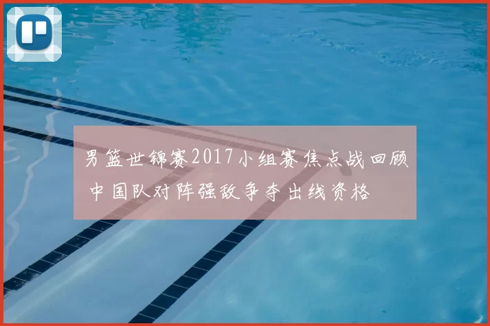 男篮世锦赛2017小组赛焦点战回顾 中国队对阵强敌争夺出线资格