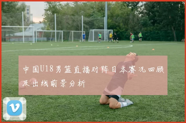 中国U18男篮直播对阵日本赛况回顾及出线前景分析