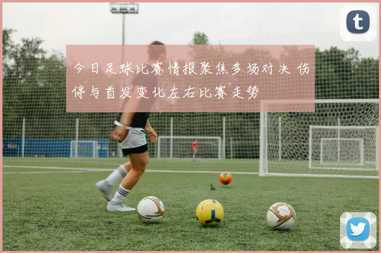 今日足球比赛情报聚焦多场对决 伤停与首发变化左右比赛走势