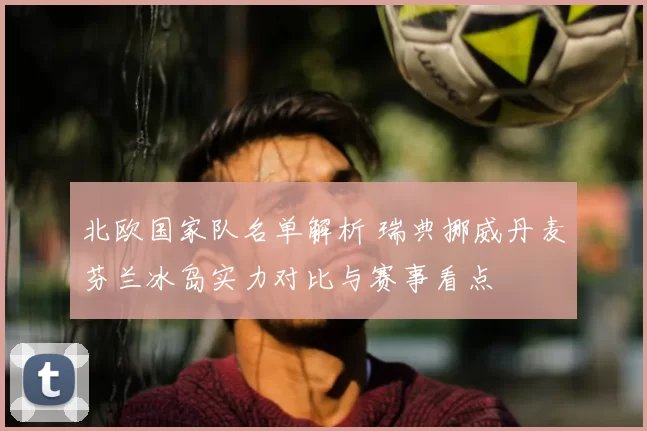 北欧国家队名单解析 瑞典挪威丹麦芬兰冰岛实力对比与赛事看点