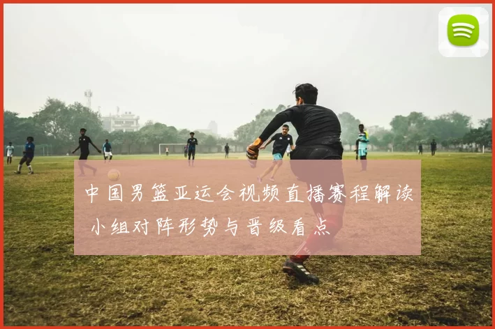 中国男篮亚运会视频直播赛程解读 小组对阵形势与晋级看点