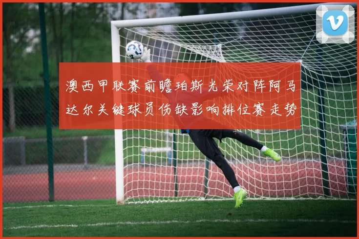 澳西甲联赛前瞻珀斯光荣对阵阿马达尔关键球员伤缺影响排位赛走势