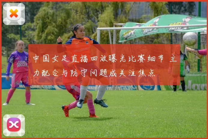 中国女足直播回放曝光比赛细节 主力配合与防守问题成关注焦点