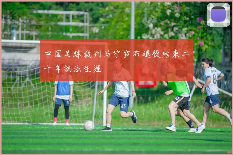 中国足球裁判马宁宣布退役结束二十年执法生涯