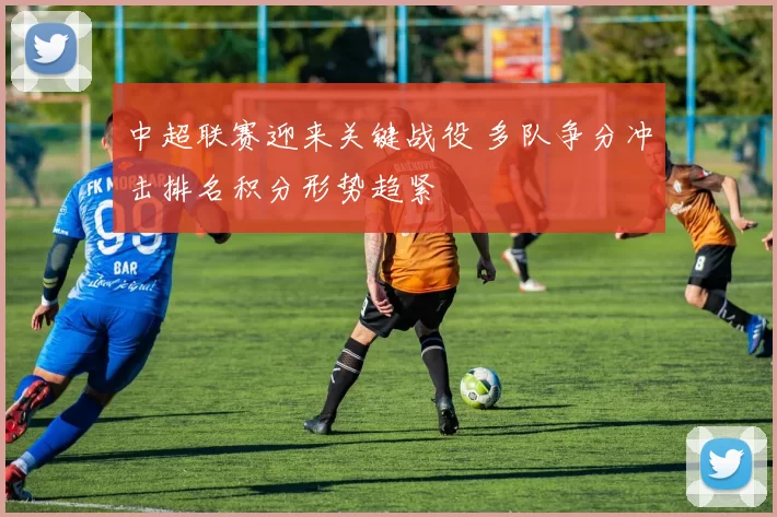 中超联赛迎来关键战役 多队争分冲击排名积分形势趋紧