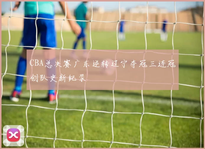 CBA总决赛广东逆转辽宁夺冠三连冠创队史新纪录