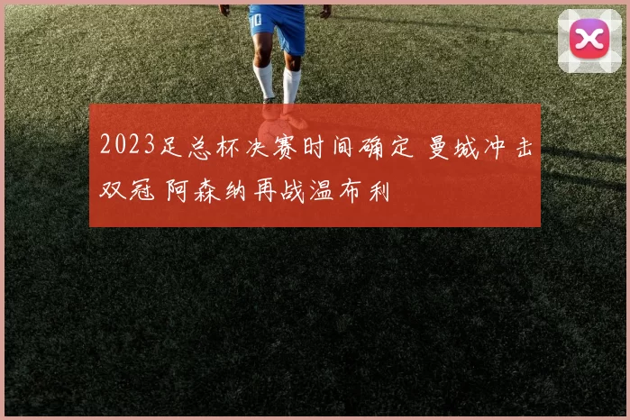 2023足总杯决赛时间确定 曼城冲击双冠 阿森纳再战温布利