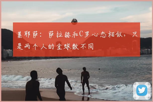 基耶萨:萨拉赫和C罗心态相似,只是两个人的金球数不同