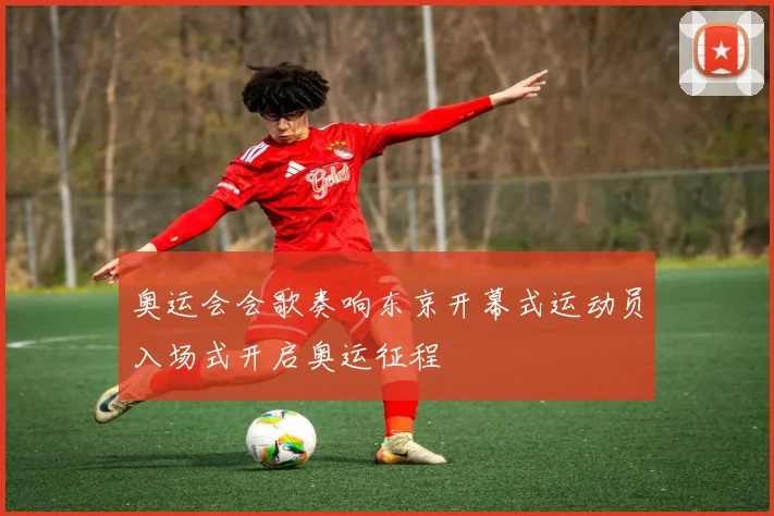 奥运会会歌奏响东京开幕式运动员入场式开启奥运征程