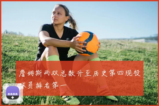 詹姆斯两双总数升至历史第四现役球员排名第一